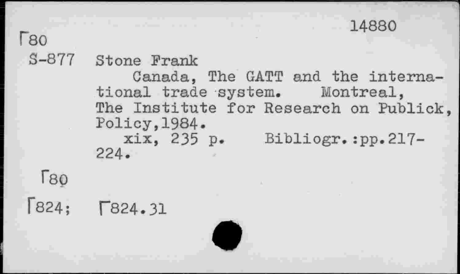 ﻿14880
Г80
S-877 Stone Frank
Canada, The GATT and the international trade system. Montreal, The Institute for Research on Publick Policy,1984.
xix, 235 p. Bibliogr.:pp.217-224.
Г80
Г824;	Г824.31